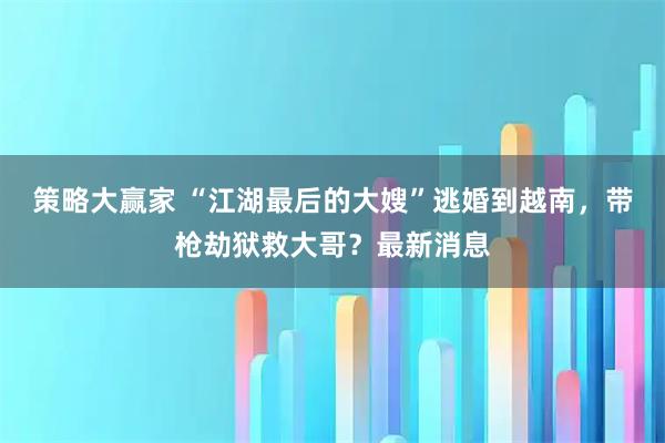 策略大赢家 “江湖最后的大嫂”逃婚到越南，带枪劫狱救大哥？最新消息