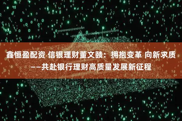 鑫恒盈配资 信银理财董文赜：拥抱变革 向新求质——共赴银行理财高质量发展新征程