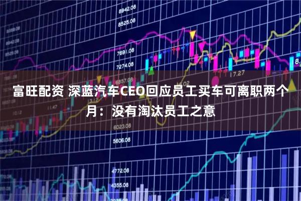 富旺配资 深蓝汽车CEO回应员工买车可离职两个月：没有淘汰员工之意