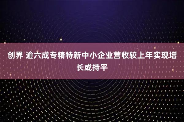 创界 逾六成专精特新中小企业营收较上年实现增长或持平