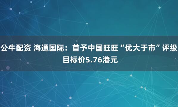 公牛配资 海通国际:首予中国旺旺“优大于市”评级 目标价5.76港元