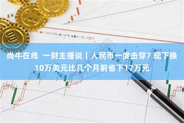 尚牛在线  一财主播说｜人民币一度击穿7 现下换10万美元比几个月前省下17万元