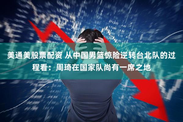 美通美股票配资 从中国男篮惊险逆转台北队的过程看：周琦在国家队尚有一席之地