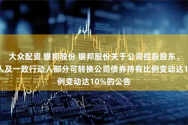 大众配资 银邦股份 银邦股份关于公司控股股东、实际控制人及一致行动人部分可转换公司债券持有比例变动达10%的公告