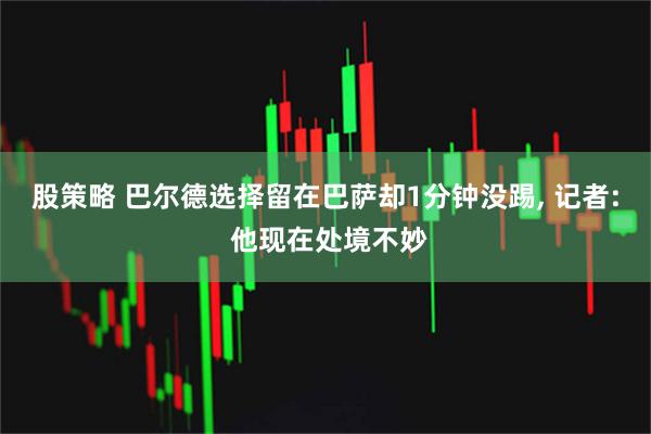 股策略 巴尔德选择留在巴萨却1分钟没踢, 记者: 他现在处境不妙